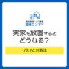 実家を放置するとどうなる？リスクと対処法｜遠方で管理できない人の解決策
