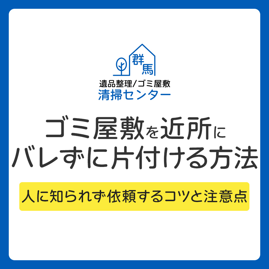 ゴミ屋敷を近所にバレずに片付ける方法｜人に知られず依頼するコツと注意点